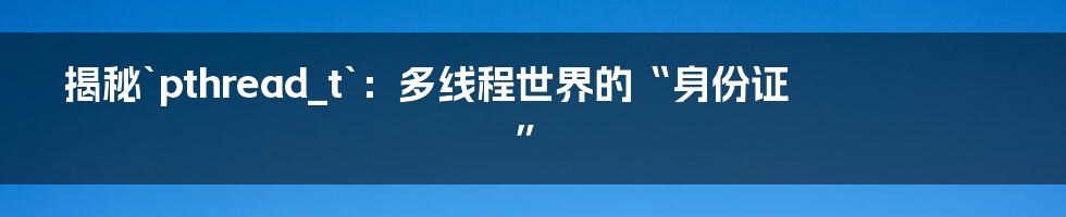 揭秘`pthread_t`：多线程世界的“身份证”