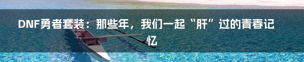 DNF勇者套装：那些年，我们一起“肝”过的青春记忆