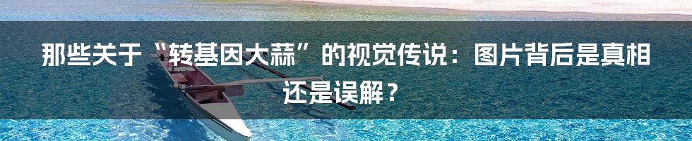 那些关于“转基因大蒜”的视觉传说：图片背后是真相还是误解？