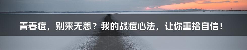 青春痘，别来无恙？我的战痘心法，让你重拾自信！