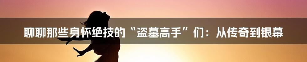 聊聊那些身怀绝技的“盗墓高手”们：从传奇到银幕