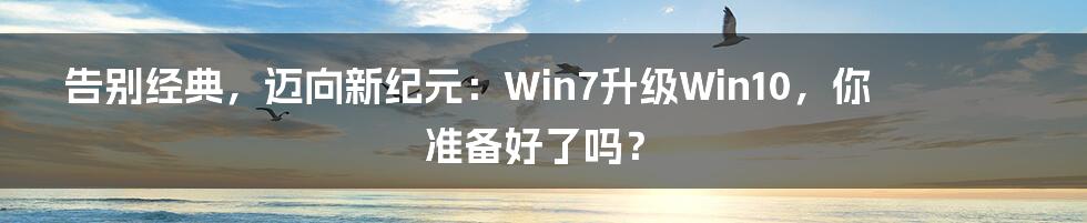 告别经典，迈向新纪元：Win7升级Win10，你准备好了吗？