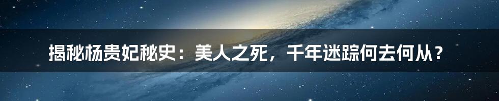 揭秘杨贵妃秘史：美人之死，千年迷踪何去何从？