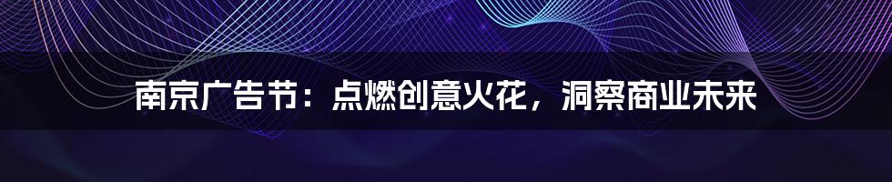 南京广告节：点燃创意火花，洞察商业未来