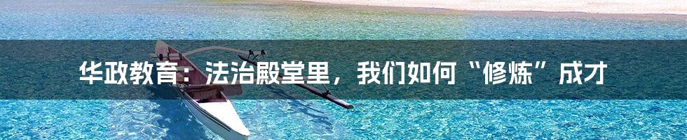 华政教育：法治殿堂里，我们如何“修炼”成才