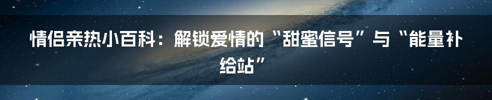 情侣亲热小百科：解锁爱情的“甜蜜信号”与“能量补给站”