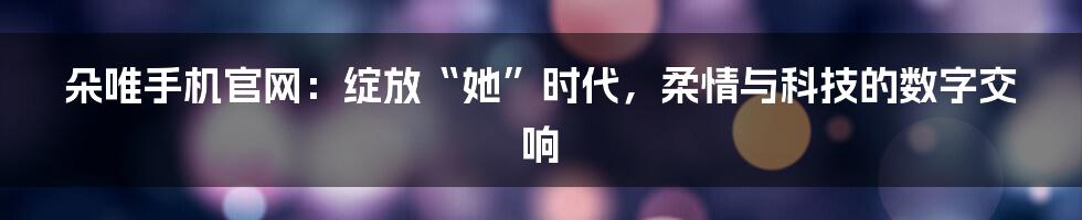 朵唯手机官网：绽放“她”时代，柔情与科技的数字交响