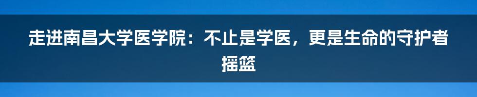 走进南昌大学医学院：不止是学医，更是生命的守护者摇篮