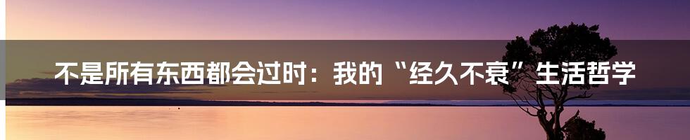 不是所有东西都会过时：我的“经久不衰”生活哲学